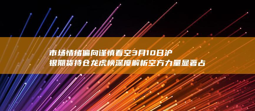 市场情绪偏向谨慎看空 3月10日沪银期货持仓龙虎榜深度解析 空