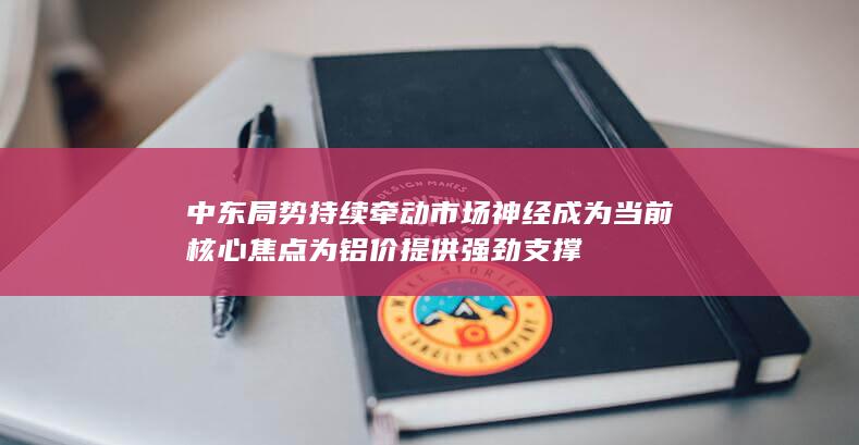 中东局势持续牵动市场神经 成为当前核心焦点 为铝价提供强劲