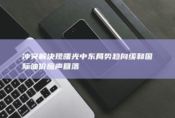 冲突解决现曙光 中东局势趋向缓和 国际油价应声回落