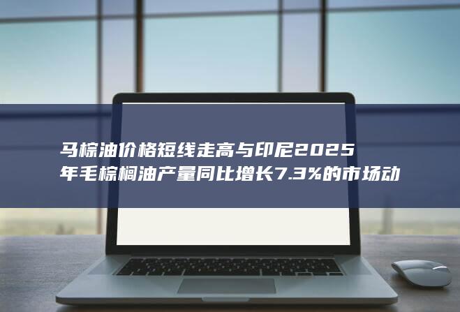 马棕油价格短线走高与印尼2025年毛棕榈油产量同比增长7.3%的市场动态分析
