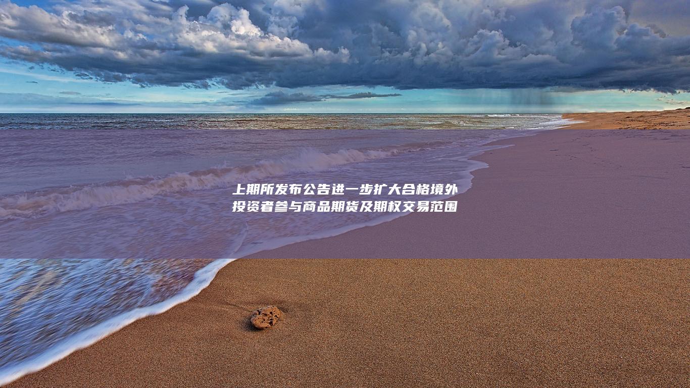 上期所发布公告 进一步扩大合格境外投资者参与商品期货及期权
