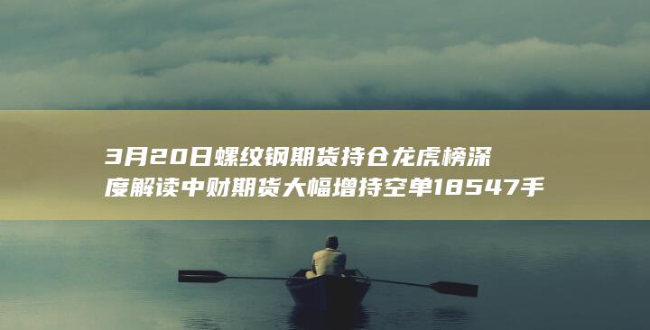 3月20日螺纹钢期货持仓龙虎榜深度解读 中财期货大幅增持空单