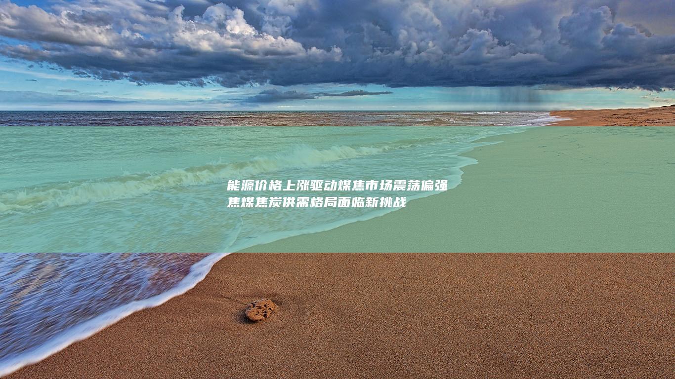 能源价格上涨驱动煤焦市场震荡偏强 焦煤焦炭供需格局面临新挑