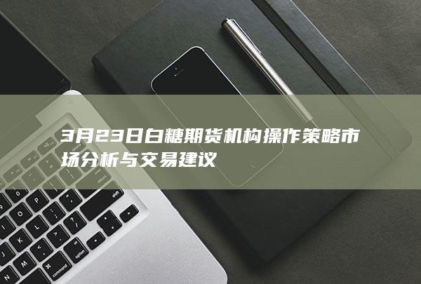 3月23日白糖期货机构操作策略 市场分析与交易建议
