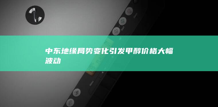 中东地缘局势变化引发甲醇价格大幅波动