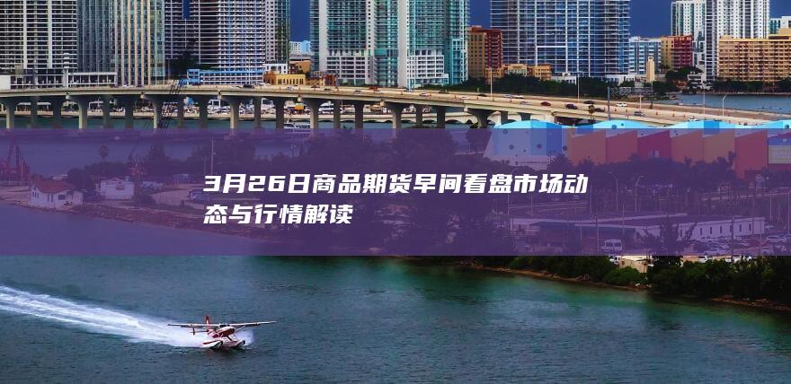 3月26日商品期货早间看盘 市场动态与行情解读