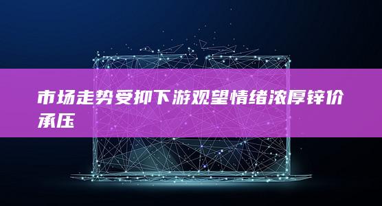 市场走势受抑 下游观望情绪浓厚 锌价承压