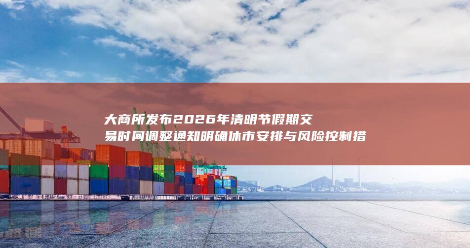 大商所发布2026年清明节假期交易时间调整通知 明确休市安排与
