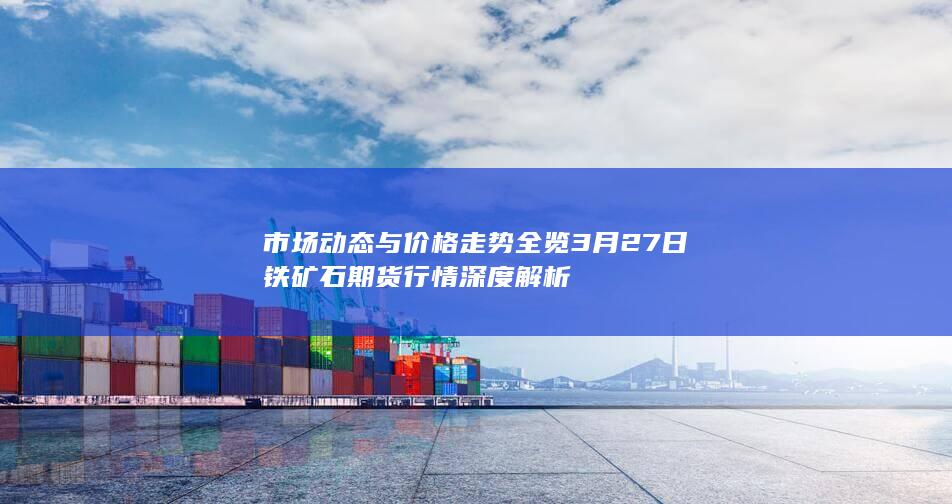 市场动态与价格走势全览 3月27日铁矿石期货行情深度解析