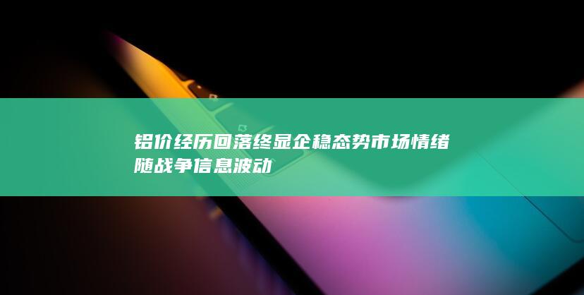 铝价经历回落终显企稳态势 市场情绪随战争信息波动