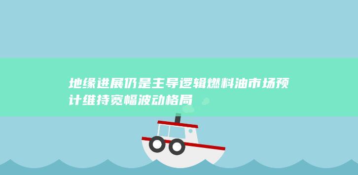 地缘进展仍是主导逻辑 燃料油市场预计维持宽幅波动格局