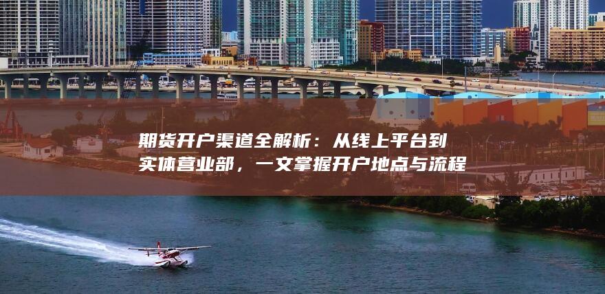 期货开户渠道全解析：从线上平台到实体营业部，一文掌握开户
