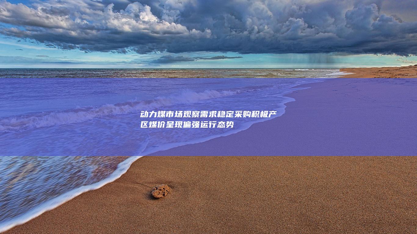动力煤市场观察 需求稳定采购积极 产区煤价呈现偏强运行态势