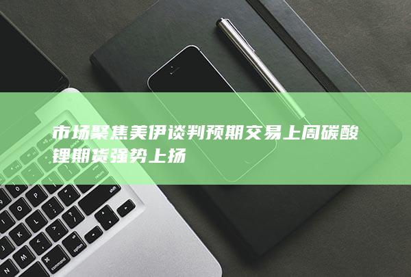 市场聚焦美伊谈判预期交易 上周碳酸锂期货强势上扬