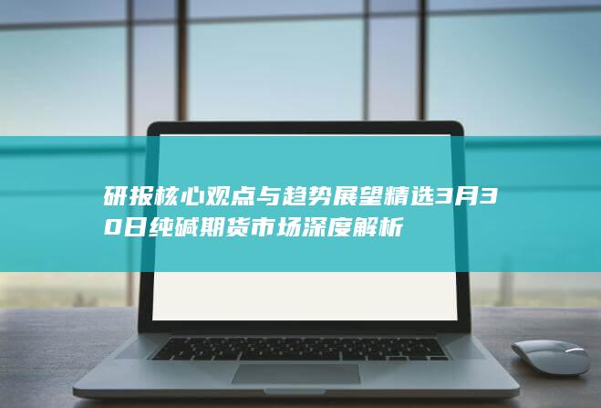 研报核心观点与趋势展望精选 3月30日纯碱期货市场深度解析