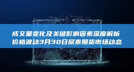 成交量变化及关键影响因素深度解析 价格波动 3月30日尿素期货