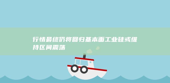 行情最终仍将回归基本面 工业硅或维持区间震荡