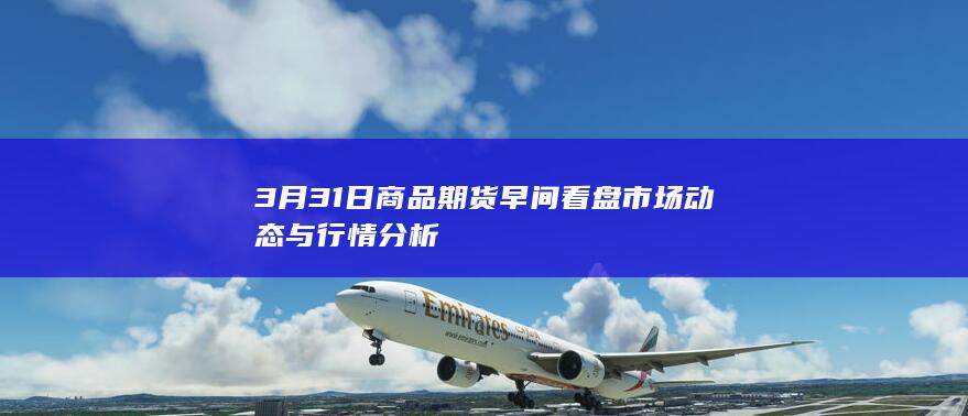 3月31日商品期货早间看盘 市场动态与行情分析