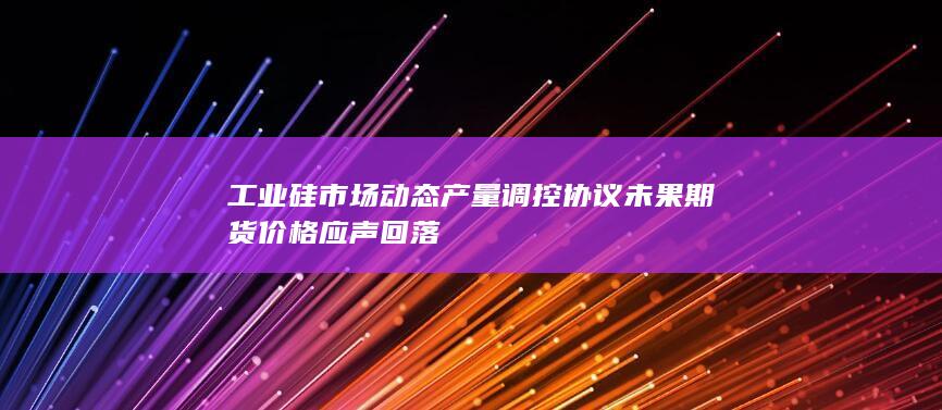 工业硅市场动态 产量调控协议未果 期货价格应声回落