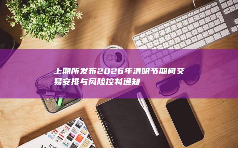 上期所发布2026年清明节期间交易安排与风险控制通知