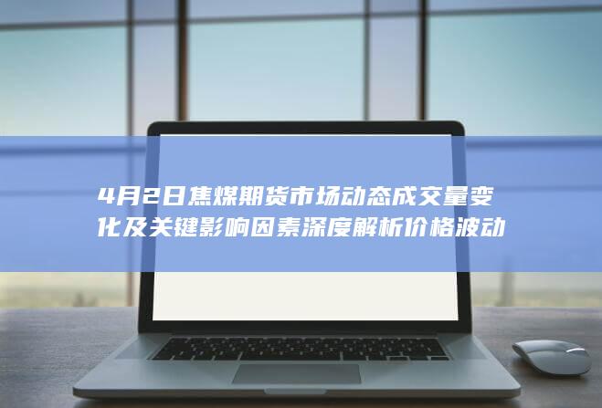 4月2日焦煤期货市场动态 成交量变化及关键影响因素深度解析