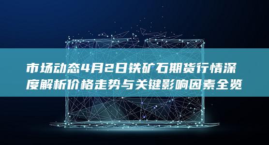 市场动态 4月2日铁矿石期货行情深度解析 价格走势与关键影响因