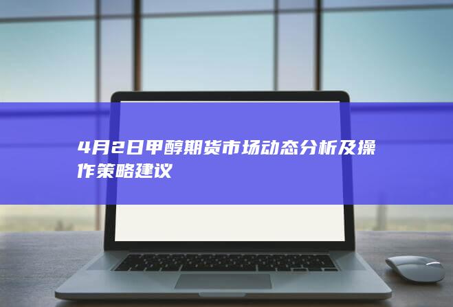 4月2日甲醇期货市场动态分析及操作策略建议