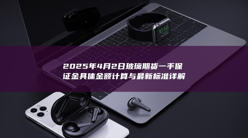 2025年4月2日玻璃期货一手保证金具体金额计算与最新标准详解