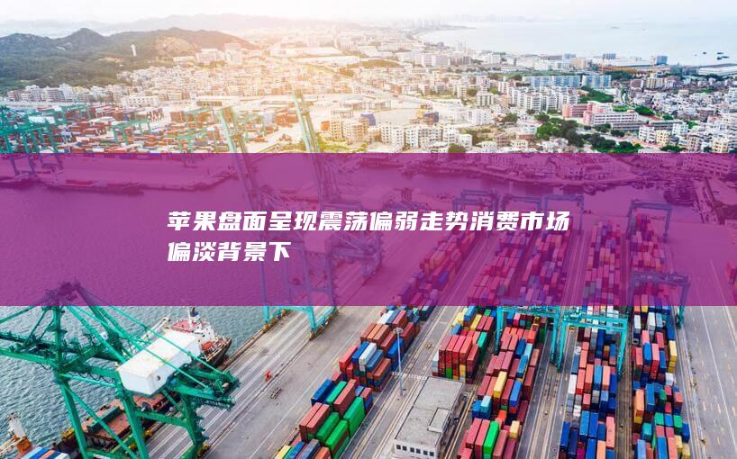 苹果盘面呈现震荡偏弱走势 消费市场偏淡背景下