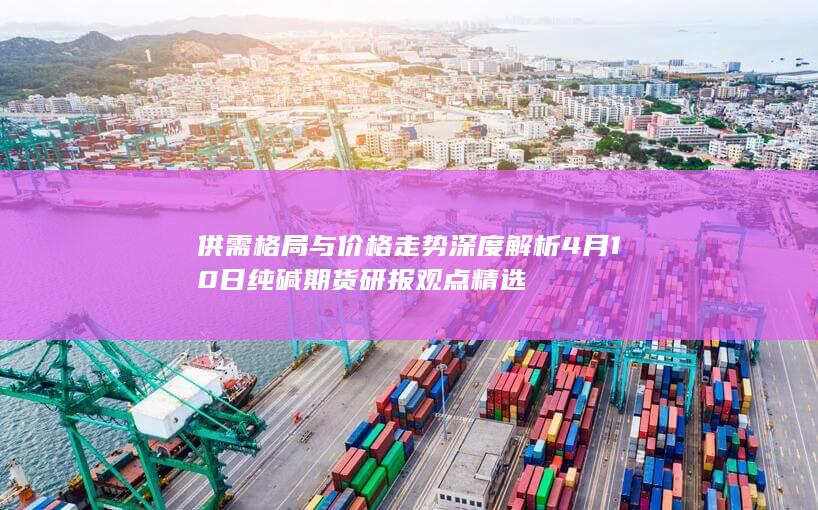 供需格局与价格走势深度解析 4月10日纯碱期货研报观点精选