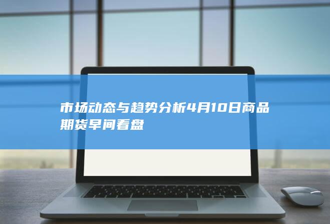市场动态与趋势分析 4月10日商品期货早间看盘