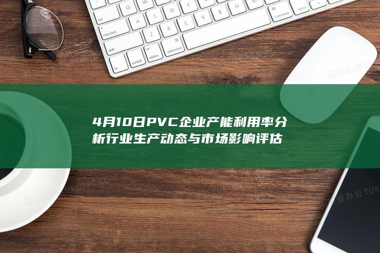 4月10日PVC企业产能利用率分析 行业生产动态与市场影响评估