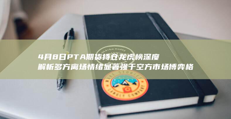 4月8日PTA期货持仓龙虎榜深度解析 多方离场情绪显著强于空方