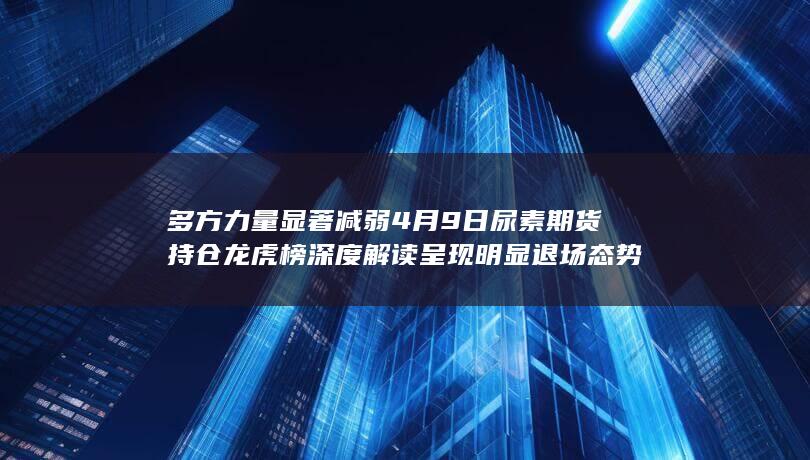 多方力量显著减弱 4月9日尿素期货持仓龙虎榜深度解读 呈现明显