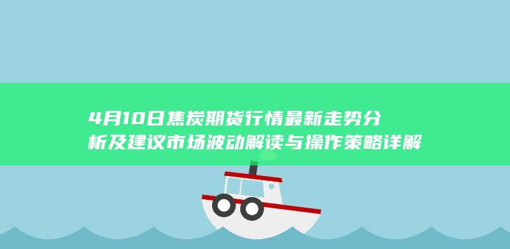 4月10日焦炭期货行情最新走势分析及建议 市场波动解读与操作策