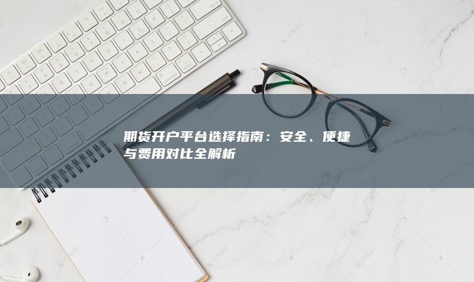 期货开户平台选择指南：安全、便捷与费用对比全解析