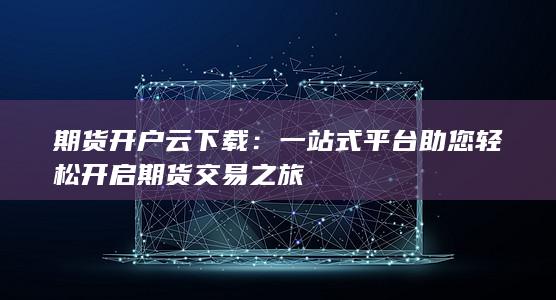 期货开户云下载：一站式平台助您轻松开启期货交易之旅