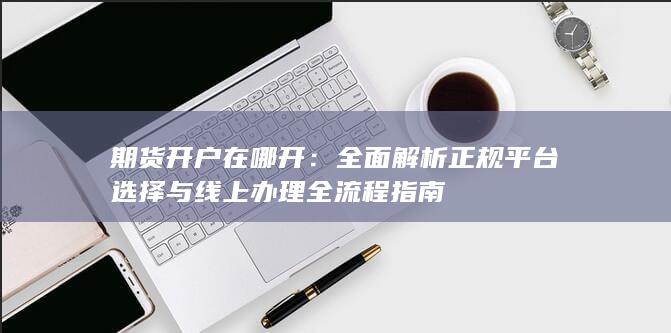 期货开户在哪开：全面解析正规平台选择与线上办理全流程指南