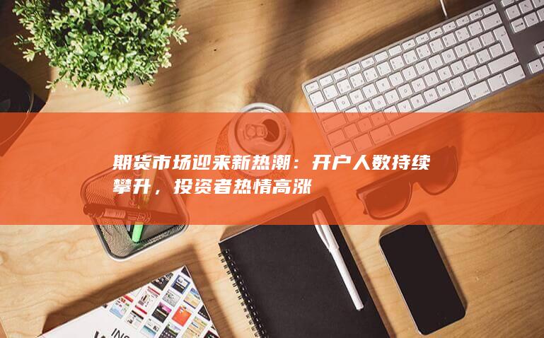 期货市场迎来新热潮：开户人数持续攀升，投资者热情高涨