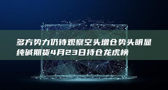 纯碱期货4月23日持仓龙虎榜