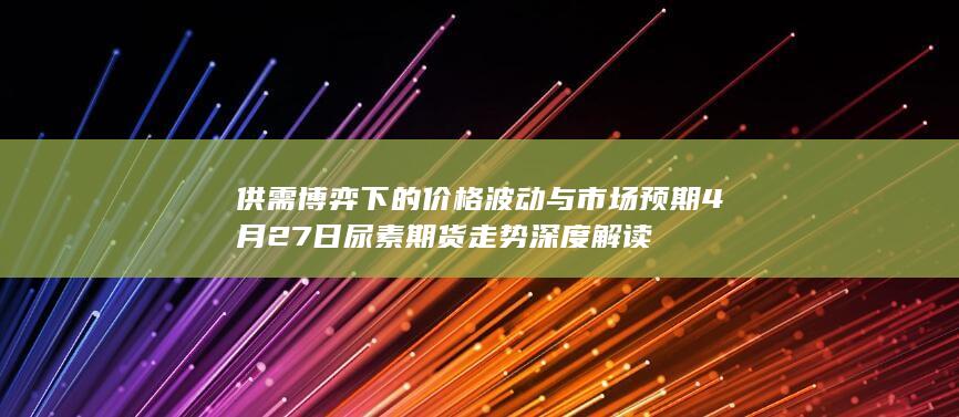 供需博弈下的价格波动与市场预期 4月27日尿素期货走势深度解读