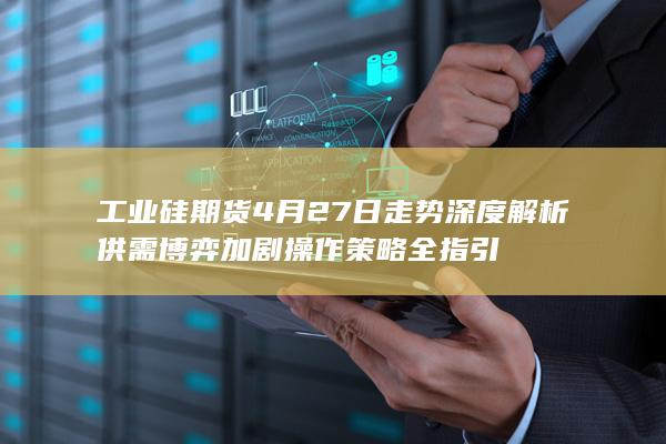 工业硅期货4月27日走势深度解析 供需博弈加剧 操作策略全指引