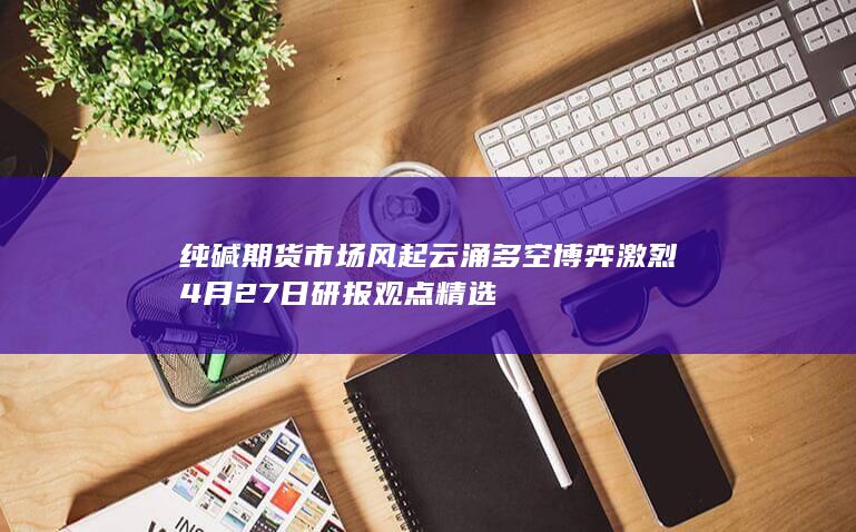 纯碱期货市场风起云涌 多空博弈激烈 4月27日研报观点精选