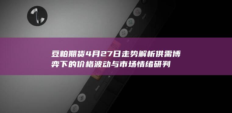 豆粕期货4月27日走势解析 供需博弈下的价格波动与市场情绪研判