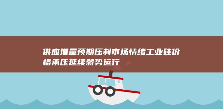 供应增量预期压制市场情绪 工业硅价格承压延续弱势运行