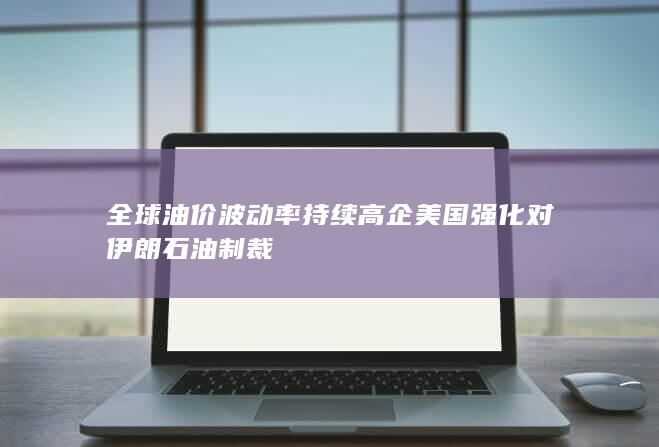 全球油价波动率持续高企 美国强化对伊朗石油制裁