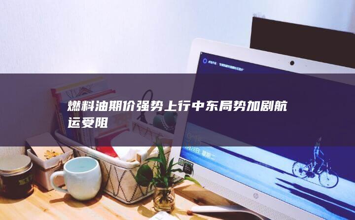 燃料油期价强势上行 中东局势加剧航运受阻