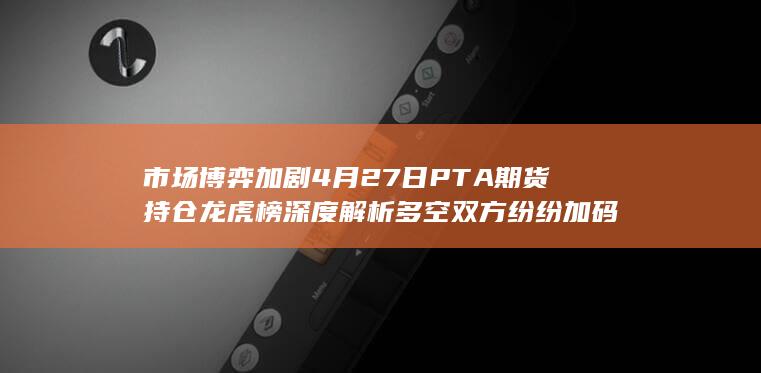 市场博弈加剧 4月27日PTA期货持仓龙虎榜深度解析 多空双方纷纷