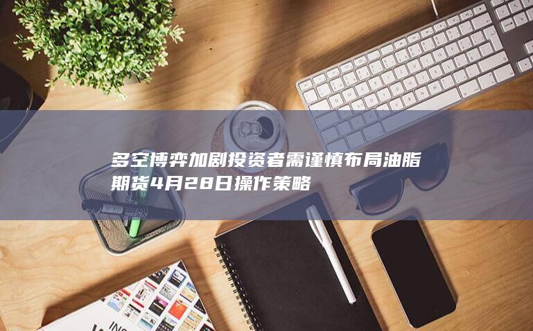 多空博弈加剧 投资者需谨慎布局 油脂期货4月28日操作策略