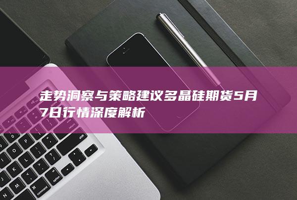 多晶硅期货5月7日行情深度解析